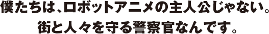 僕たちは、ロボットアニメの主人公じゃない。街と人々を守る警察官なんです。